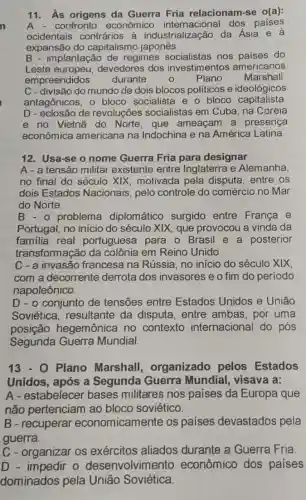 11.As origens da Guerra Fria relacionam-se o(a):
confronto econômico dos paises
ocidentais contrários à industrialização da Asia e à
expansão do capitalismo japonês.
B - implantação de regimes nos paises do
Leste devedores dos investimentos americanos
empreendidos durante 0 Plano Marshall
C - divisão do mundo de dois blocos politicos e ideológicos
antagônicos, o bloco socialista e o bloco capitalista
D - eclosão de revoluções socialistas em Cuba, na Coreia
e no Vietnã do Norte, que ameaçam a presença
econômica americana na Indochina e na América Latina.
12. Usa-se o nome Guerra Fria para designar
A - a tensão militar existente entre Inglaterra e Alemanha,
no final do século XIX, motivada pela disputa, entre os
dois Estados Nacionais, pelo controle do comércio no Mar
do Norte.
B.- problema diplomático surgido entre Franca e
Portugal, no inicio do século XIX, que provocou a vinda da
familia real portuguesa para o Brasil e a posterior
transformação da colônia em Reino Unido.
C - a invasão francesa na Rússia no início do século xix
com a decorrente derrota dos invasores e o fim do periodo
napoleônico.
D - o conjunto de tensões entre Estados Unidos e Uniāo
Soviética, resultante da disputa, entre ambas, por uma
posição hegemônica no contexto internacional do pós
Segunda Guerra Mundial.
13-0 Plano Marshall,organizado pelos Estados
Unidos, após a Segunda Guerra Mundial, visava a:
A-estabelecer bases militares nos países da Europa que
não pertenciam ao bloco soviético.
B-recuperar economicamente os países devastados pela
guerra.
C - organizar os exércitos aliados durante a Guerra Fria
D - impedir o desenvolvimento econômico dos países
dominados pela União Soviética.