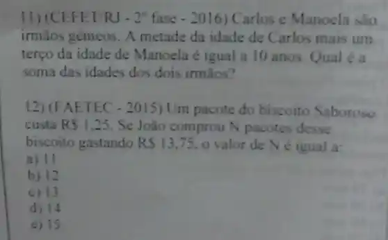 11)(CEFET/RJ - 2" fase Carlos e Manoela sao
irmãos gêmeos. A metade da idade de Carlos mais um
terço da idade de Manoela é igual a 10 anos.Qual é u
soma das idades dos dois irmãos?
12)(FAETEC Um pacote do biscoito Saboroso
custa RS1.25 . Se João comprou N pacotes desse
biscoito gastando RS13,75 o valor de N e igual a:
a) 11
b) 12
c) 13
d) 14
e) 15