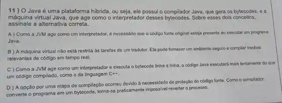 11)O Java é uma plataforma hibrida, ou seja, ele possui o compilador Java, que gera os bytecodes, e a
máquina virtual Java , que age como o interpretador desses Sobre esses dois conceitos,
assinale a alternativa correta.
A) Como a JVM age como um interpretador, é necessário que o código fonte original esteja presente ao executar um programa
Java.
B ) A máquina virtual não está restrita às tarefas de um tradutor Ela pode fornecer um ambiente seguro e compilar trechos
relevantes de código em tempo real.
C ) Como a JVM age como um interpretador e executa o bytecode linha a linha o código Java executará mais lentamente do que
um código compilado , como o da linguagem
C++
D ) A opção por uma etapa de compilação ocorreu devido à necessidade de proteção do cỏdigo fonte. Como o compilador
converte o programa em um bytecode torna-se praticamente impossivel reverter o processo.