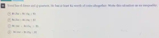 11
Yusuf has d dimes and q quarters. He has at least 2 worth of coins altogether. Write this situation as an inequality.
A 0.25d+ 0.10qgeqslant  2
B 0.25d+ 0.10qleqslant  2
C 0.10d+ 0.25qgeqslant  2
D 0.10d+ 0.25qleqslant  2