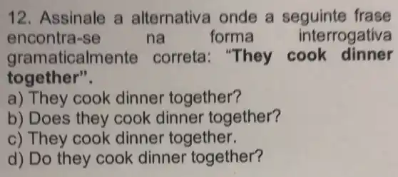 12. Assinale a alternativa onde a seguinte frase
encontra-se	na	forma	interrogativa
gram aticalme nte correta: "T hey cook dinner
together".
a) T hey cook dinner together?
b) Does they cook dinner together?
c) They cook dinner together.
d) Do they cook dinner together?