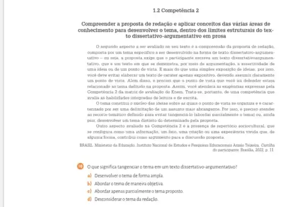 1.2 Competência 2
Compreender a proposta de redação e aplicar conceitos das várias áreas de
conh ecimento para desenvolver o tema dos limites estruturais do tex.
to dissertativo -argumentativo em prosa
segundo aspecto a ser avaliado no seu texto é a compreensão da proposta de redação,
composta por um tema especifico a ser desenvolvido na forma de texto dissertativo-argumen-
tativo - ou seja , a proposta exige que o participante escreva um texto dissertativoargumen
tativo, que é um texto em que se demonstra, por meio de argumentação, a assertividade de
uma ideia ou de um ponto de vista . E mais do que uma simples exposição de ideias; por isso
você deve evitar elaborar um texto de caráter apenas expositivo, devendo assumir claramente
um ponto de vista . Alêm disso, é preciso que o ponto de vista que você irá defender esteja
relacionado ao tema definido na proposta. Assim, você atenderá as exigèncias expressas pela
Competência 2 da matriz de avaliação do Enem . Trata-se, portanto, de uma competência que
avalia as habilidades integradas de leitura e de escrita.
tema constitui o núcleo das ideias sobre as quais o ponto de vista se organiza e é carac-
terizado por ser uma delimitação de um assunto mais abrangente. Por isso é preciso atender
ao recorte temático definido para evitar tangenciá-lo (abordar parcialmente o tema) ou ainda
pior, desenvolver um tema distinto do determinado pela proposta.
Outro aspecto avaliado na Competência 2 é a presença de repertório sociocultural, que
se configura como uma informação, um fato, uma citação ou uma experiência vivida que, de
alguma forma, contribui como argumento para a discussão proposta.
BRASIL. Ministério da Educação Instituto Nacional de Estudos e Pesquisas Educacionais Anisio Teixeira. Cartilha
do participante. Brasilia, 2022.p. 11
Oque significa tangenciaro tema em um texto dissertativo -argumentativo?
a) Desenvolver otema de forma ampla.
b) Abordarotemade maneira objetiva.
c) Abordarapenas parcialmente o tema proposto.
d) Desconsideraro tema da redação