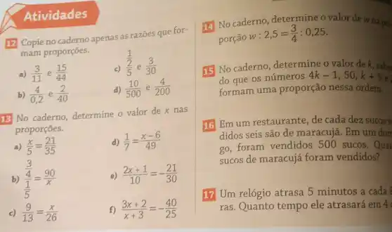 12 Copie no caderno apenas as razões que for-
mam proporções.
a) (3)/(11) e (15)/(44)
(1)/(frac (2)(5))
e (3)/(30)
b) (4)/(0,2) e (2)/(40)
d) (10)/(500) e (4)/(200)
13 No caderno determine o valor dex nas
proporçōes.
a) (x)/(5)=(21)/(35)	d) (1)/(7)=(x-6)/(49)
b) (frac (3)/(4))((1)/(5))=(90)/(x)	e) (2x+1)/(10)=-(21)/(30)
c) (9)/(13)=(x)/(26)	f) (3x+2)/(x+3)=-(40)/(25)
14 No caderno determine o valor de wna pro
porção w :
2,5=(3)/(4):0,25
15 No caderno , determine o valor de k, sabe
do que os números 4k-1,50,k+5
formam uma proporção nessa ordem.
16 Emum restaurante, de cada dez sucos y
didos seis são de maracujá. Em um dom
go,foram vendidos 500 sucos.Quar
sucos de maracujá foram vendidos?
17 Um relógio atrasa 5 minutos a cada
ras.Quanto tempo ele atrasará em 4