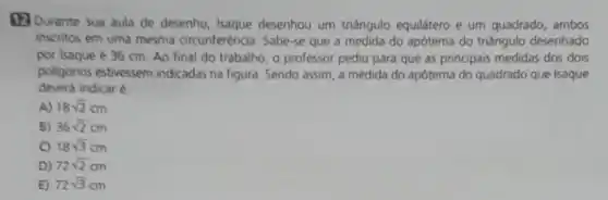 (12) Durante sua aula de desenho Isaque desenhou um triangulo equilátero e um quadrado , ambos
inscritos em uma mesma circunferência. Sabe-se que a medida do apótema do triângulo desenhado
por Isaque é 36 cm. Ao final do trabalho, o professor pediu para que as principais medidas dos dois
polligonos estivessem indicadas na figura. Sendo assim, a medida do apótema do quadrado que Isaque
deverá indicar é:
A) 18sqrt (2)cm
B) 36sqrt (2)cm
C) 18sqrt (3)cm
D) 72sqrt (2)cm
E) 72sqrt (3)cm