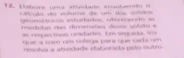 12. Elabore uma atividade envolvendo o
calculo do volume de um dos solidos
geometricos estudados, oferec endo as
medidas das dimensbes desse solido
as respectivas unidades. Em seguida, tro
que a com um colega para que cada um
resolva a atividade elabor ada pelo outro