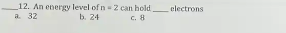 __ 12. An energy level of n=2 can hold __ electrons
a . 32
b. 24
c. 8