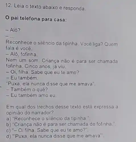 12. Leia o texto abaixo e responda.
pai telefona para casa:
- Alô?
__
Reconhece o silêncio da tipinha. Você liga? Quem
fala é você.
- Alô, fofinha.
Nem um som. Criança não é para ser chamada
fofinha. Cinco anos, jà viu.
- Oi, filha. Sabe que eu te amo?
- Eu também.
"Puxa, ela nunca disse que me amava".
- Também o quê?
- Eu também amo eu.
Em qual dos trechos desse texto está expressa a
opinião do narrador?
a) "Reconhece o silêncio da tipinha
b) "Criança não é para ser chamada de fofinha.".