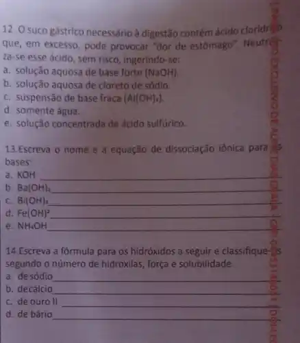 12. O suco gástrico necessário à digestão contém ácido cloridri
que, em excesso, pode provocar "dor de estômago". Neutron
za-se esse ácido , sem risco, ingerindo-se:
a. solução aquosa de base forte (NaOH)
b. solução aquosa de cloreto de sódio.
C. suspensão de base fraca (Al(OH)_(3))
d. somente água
e. solução concentrada de ácido sulfúrico.
13.Escreva o nome e a equação de dissociação iônica para
bases:
a. KOH __
b. Ba(OH)_(2) __
C. Bi(OH)_(3) __
d Fe(OH)^2 __
e. NH_(4)OH __
14.Escreva a fórmula para os hidróxidos a seguir e classifique-
segundo o número de hidroxilas, força e solubilidade.
a. de sódio __
b. decálcio __
C. de ouro II __
d. de bário __