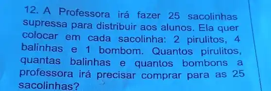 12. A P rofessora irá fazer 25 sacolinhas
supressa para distribuir aos alunos Ela quer
colocar em cada sacolinha 2 pirulitos, 4
balinhas e 1 bombom - Quantos pirulitos,
quantas balinhas e quantos bombons a
professora irá precisar comprar para as 25
sacolinhas?