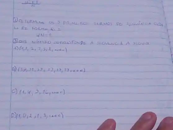 (12+1)/(N)= 
(2) DETERMIME OS 5 PR,ME.ROS TERMOS DO SEQUENGA GUJA Li DE FORMACÇO i
[
4 N-2
]
(3) QUE NÚMERO CORRESPONDE A SEGUENCIA A SEGUIR
A) (1,1,2,3,5,8, ldots 0 .
B) (39,31,29,23,19,17, ldots 00) 
C) (1,4,9,16, ldots 00) 
D) (1,0,2,1,3, ldots 00)