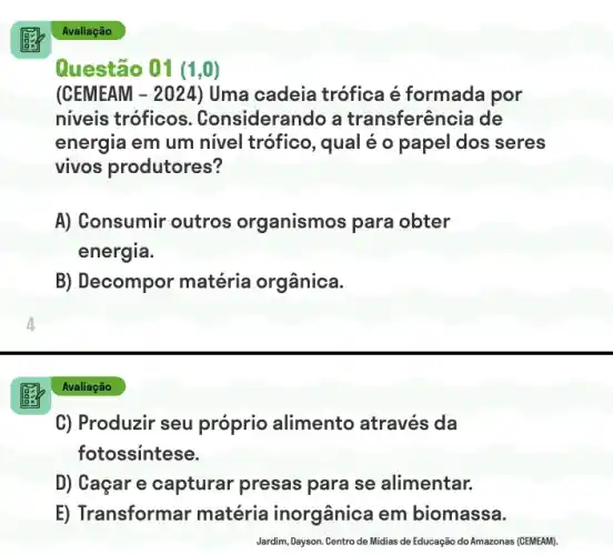 12
C) Produzir seu próprio alimento através da
fotossintese.
D) Caçar e capturar presas para se alimentar.
E) Transformar matéria inorgânica em biomassa.
Jardim, Dayson. Centro de Midias de Educação ção do Amazonas (CEMEAM).
Avaliação
Questão 01 (1 , ())
(CEMEAM - 2024) Uma cadeia trófica é formada por
niveis tróficos . Considerando a transferência de
energia em um nivel trófico, qual é o papel dos seres
vivos produtores?
A) Consumir outros organismos para obter
energia.
B) Decompor matéria orgânica.
Avaliação