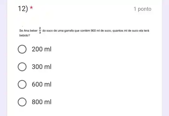 12)
Se Ana beber (2)/(3) do suco de uma garrafa que contém 900 ml de suco, quantos ml de suco ela terá
bebido?
200 ml
300 ml
600 ml
800 ml
1 ponto