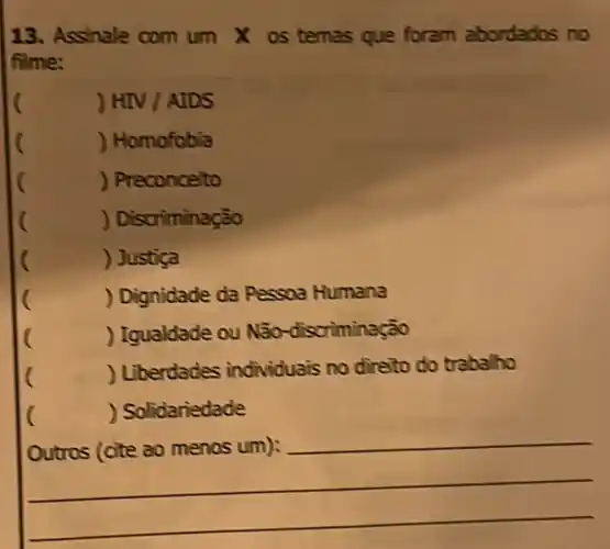 13. Assinale com um X os temas que foram abordados no
filme:
(
HIV/ADS
(
) Homofobia
(
) Preconceito
(
) Discriminação
) Justiça
(
) Dignidade da Pessoa Humana
(
) Igualdade ou Não -discriminação
(
) Liberdades individuais no direto do trabaho
) Solidariedade
__
__