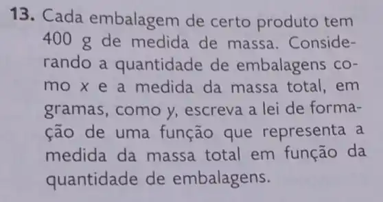 13. Cada embalagem de certo produto tem
400 g de medida de massa . Conside-
rando a quantidade de embalagens co-
mo x e a medida da massa total . em
gramas, como y, escreva a lei de forma-
cão de uma função que representa a
medida da massa total em função da
quantidade de embalagens.