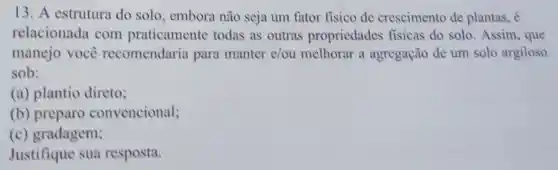 13. A estrutura do solo, embora não seja um fator fisico de crescimento de plantas, é
relacionada com praticamente todas as outras propriedades fisicas do solo .Assim, que
manejo você recomendaria para manter e/ou melhorar a agregação de um solo argiloso
sob:
(a) plantio direto;
(b) preparo convencional;
(c)gradagem;
Justifique sua resposta.