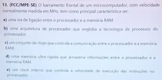 13. (FCC/MPE-SE)O barramento frontal de um microcomputador, com velocidade
normalmente medida em MHz, tem como principal ser:
a) uma via de ligação entre o processador e a memória RAM.
b) uma arquitetura de processador que engloba a tecnologia de processos do
processador.
c) um conjunto de chips que controla a comunicação entre o processador e a memória
RAM.
d) uma memória ultra rápida que armazena informações entre o processador e a
memória RAM
e) um clock interno que controla a velocidade de execução das instruçōes no
processador.