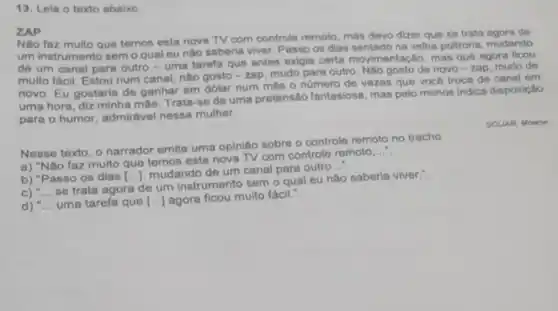 13. Leia o texto abaixo.
ZAP
Nào faz muito que temos esta nova TV com controle remoto mas devo dizer que so trata agora de
um instrumento semo qual eu não saberia viver. Passo os dias sentado na velha poltrona, mudando
de um canal para outro-uma tarefa que antes exigia certa movimentação, mas que agora ficou
multo fácil. Estou num canal, não gosto-zap, mudo para outro Nào gosto de novo - zap, mudo do
novo. Eu gostaria de ganhar em dolar num més o número de vezes que vocô troca do canal em
uma hora, diz minha mão. Trata-so de uma pretensão fantasiosa, mas polo menos indica disposição
para o humor admirável nessa mulher.
SCLIAR, Moacy
Nesse texto, o narrador emite uma opinião sobre o controle remoto no trecho
__
a) "Nào faz multo que temos esta nova TV com controle remoto
b) "Passo os dias [ldots ]
mudando de um canal para outro
__
C) __
se trata agora de um instrumento sem o qual eu não saberia viver.".
d) __ uma tarefa que [ldots ] agora ficou muito fácil."