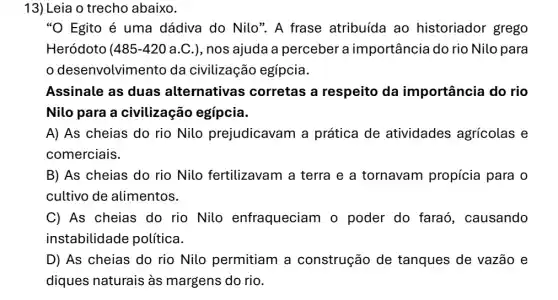 13) Leia o trecho abaixo.
"O Egito é uma dádiva do Nilo". A frase atribuída ao historiador grego
Heródoto (485-42 O a.C.), nos ajuda a perceber a importância do rio Nilo para
desenvolvimento da civilização egípcia.
Assinale as duas alternativas corretas a respeito da importância do rio
Nilo para a civilização egípcia.
A) As cheias do rio Nilo prejudicavam a prática de atividades agrícolas e
comerciais.
B) As cheias do rio Nilo fertilizavam a terra e a tornavam propícia para o
cultivo de alimentos.
C) As cheias do rio Nilo enfraqueciam o poder do faraó , causando
instabilidade política.
D) As cheias do rio Nilo permitiam a construção de tanques de vazão e
diques naturais às margens do rio.