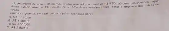 13) (M00078202) Durante o ultimo mès, Carlos arrecadou um total de R 4500,00 com o aluguel das vagas
desse estacionamento. Ele decidiu utilizer 30%  desse valor para fazer obras e ampliar a quantidade de
vagas
Qual foi a quantia em real, utilizada para fazer essa obra?
A) R 1350,00.
B R 1500,00
C) R 4500,00
D) R 5850,00