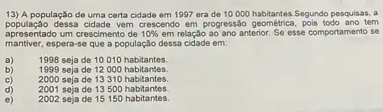 13) A população de uma certa cidade em 1997 era de 10000 habitantes,Segundo pesquisas, a
população dessa cidade vem crescendo em progressão geométrica, pois todo ano tem
apresentado um crescimento de 10%  em relação ao ano anterior. Se esse comportamento se
mantiver, espera-se que a população dessa cidade em:
a)
1998 seja de 10010 habitantes
b)
1999 seja de 12000 habitantes
c)
d)
2000 seja de 13310 habitantes.
2001 seja de 13500 habitantes
e)
2002 seja de 15150 habitantes.