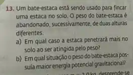 13. Um bate-estaca está sendo usado para fincar
uma estaca no solo O peso do bate-estaca
abandonado, sucessivamente, de duas alturas
diferentes.
a) Em qual caso a estaca penetrará mais no
solo ao ser atingida pelo peso?
b) Em qual situação o peso do bate-estaca pos
suía maior energia potencial gravitacional?