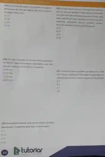 (13) Um livro de 153 páginas tem 40 linhas por pagina.
Se houvesse 45 linhas por pligina, qual seria o numero
de páginas desse livro?
a) 128
b) 130
c) 134
d) 136
(14) Um carro consumiu 50 litros de alcool para percor
rer 600 km. Supondo condições equivalentes, esse mes-
mo carro, para percorrer 840 km, consumira:
a) 68 litros
b) 75 litros
c) 70 litros
d) 80 litros
(15) Cinco pedreiros fazemuma casa em 30 dias Quantos
dias levarão 15 pedreiros para fazer a mesma casa?
a) 5
b) 10
c) 15
d) 20
(16) Um navio partiu do porto do Itaqui para uma via-
gem em alto mar suficientes
para alimentar seus 20 tripulantes durante 30 dias Logo
após a partida do navio, percebeu-se a presença de 4
tripulantes clandestinos. Nessas condiçbes, quantos
dias ainda vào durar as reservas de alimentos?
a) 22
b) 25
c) 27
d) 28
(17) 4 torneiras abertas enchem um tanque em 1 hora
e 10 minutos. Quantas torneiras iguais a essas serào ne-
cessárias para enchero mesmo tanque em 40 minutos?
a) 5
b) 6
c) 7
d) 8