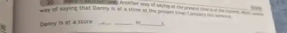 13.
20 Here's another one.Another way of saying at the present time is at the moment. What's another
way of saying that Danny is at a store at the present time? Complete this sentence.
Danny is at a store __ __ m __ t.