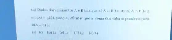 14) Dados dois conjuntos A e B tais que n(Acup B)=10,n(Acap B)=5
e n(A)gt n(B) pode-se afirmar que a soma dos valores possiveis para
n(A-B)
(a) 10
(b) 11 (c) 12
(d) 13
(e) 14