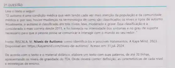 14 QUESTÃO
Leia o texto a seguir:
"O autismo é uma condição médica que vem tendo cada vez mais atenção da população e da comunidade
médica e, por isso houve mudanças na terminologia de como sào classificados os niveis e tipos de autismo.
Atualmente, o autismo é classificado em trés niveis leve, moderado e grave Essa classificação é a
considerada a mais correta desde 2013, e foi baseada na intensidade dos sintomas eno grau de suporte
necessário para que a pessoa possa se comunical e interagir com o mundo ao seu redor.
Fonte: RISCALA M. Niveis de Autismo: como identificá-los e possiveis tratamentos. A Kaya Mind . 2023.
Disponivel em: https //kayamind.com/niveis-de -autismo/. Acesso em:31,jul. 2024.
De acordo com o texto e o material didático, elabore um texto com suas palavras, de até 20 linhas,
apresentando os niveis de gravidade do TEA. Onde deverá conter: definição as caracteristicas de cada nivel
e estratégias de ensino.