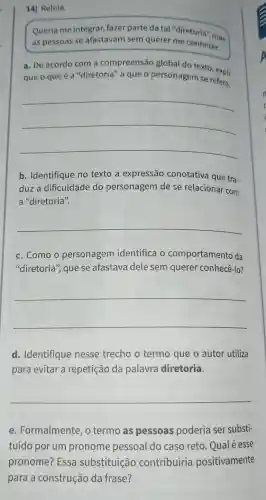 14] Releia.
Queria me integrar fazer parte da tal "diretoria", mas
as pessoas se afastavam sem querer me conhecer.
a. De acordo com a compreensão global do texto, exni:
que o que é a "diretoria" a que o personagem se refere.
__
b. Identifique no texto a expressão conotativa que tra-
duz a dificuldade do personagem de se relacionar com
a "diretoria".
__
c. Como o personagem identifica o comportamento da
"diretoria", que se afastava dele sem querer conhecê-lo?
__
d. Identifique nesse trecho o termo que o autor utiliza
para evitar a repetição da palavra diretoria.
__
e. Formalmente , o termo as pessoas poderia ser substi-
tuído por um pronome pessoal do caso reto. Qualé esse