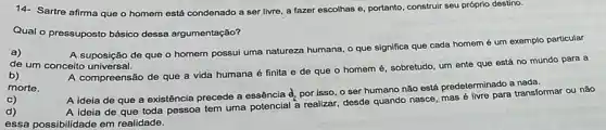 14- Sartre afirma que o homem está condenado a ser livre, a fazer escolhas e, portanto construir seu próprio destino.
Qual o pressuposto básico dessa argumentação?
a)
A suposição de que o homem possui uma natureza humana, o que significa que cada homem é um exemplo particular
de um conceito universal.
b)
morte.
A compreensão de que a vida humana é finita e de que o homem é, sobretudo um ente que está no mundo para a
c)
d)
A ideia de que a existência precede a essência d_(2)
por isso, o ser humano não está predeterminado a
A ideia de que toda pessoa tem uma potencial a realizar, desde quando nasce, mas transformar ou não
essa possibilidade em realidade.