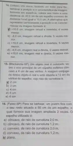 14. (Udesc) Um aluno fazendo um teste para de-
terminar a posição e a caracteristica da imagem
formada em espelhos coloca seu rosto a uma
distância de 40,0 cm de um espelho convexo de
distância focal igual a 10.0 cm. A alternativa que
representa corretamente a posição e as caracte-
risticas da imagem formada é:
+10,0cm , imagem virtual e invertida, 4 vezes
menor.
b) -8,0cm , imagem virtual e direita , 5 vezes me-
nor.
C) +10,0cm , imagem virtual e invertida, 5 vezes
menor.
d) -8,0cm , imagem real e direita , 5 vezes menor.
e) +10,0cm imagem real e direita . 5 vezes me-
nor.
15. (Mackenzie-SP) Um objeto real é colocado so-
bre o eixo principal de um espelho esférico côn-
cavo a 4 cm de seu vértice. A imagem conjuga-
da desse objeto é real e está situada a 12 cm do
vértice do espelho, cujo raio de curvatura é:
2cm
b) 3 cm
c) 4 cm
d) 5 cm
e) 6 cm
16. (Fatec-SP) Para se barbear, um jovem fica com
seu rosto situado a 50 cm de um espelho, 0
qual fornece sua imagem ampliada 2 vezes.O
espelho utilizado é:
a) côncavo, de raio de curvatura 2,0 m
b) côncavo, de raio de curvatura 1,2 m.
c) convexo, de raio de curvatura 2,0 m.
d) convexo, de raio de curvatura 1,2 m.
a) plano.