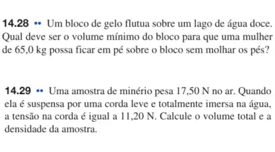 14.28 - Um bloco de gelo flutua sobre um lago de água doce.
Qual deve ser o volume mínimo do bloco para que uma mulher
de 65,0 kg possa ficar em pé sobre o bloco sem molhar os pés?
14.29 - Uma amostra de minério pesa 17 ,50 N no ar . Quando
ela é suspensa por uma corda leve e totalmente imersa na água,
a tensão na corda é igual a 11,20 N. Calcule o volume total e a
densidade da amostra.