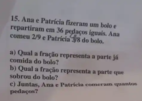 15. Ana e Patrícia fizeram um bolo e
repartiram em 36 pedacos iguais. Ana
comeu 2/9 e Patricia 3/8 do bolo.
a) Qual a fração representa a parte já
comida do bolo?
b) Qual a fração representa a parte que
sobrou do bolo?
c) Juntas, Ana e Patrícia comeram quantos
pedaços?