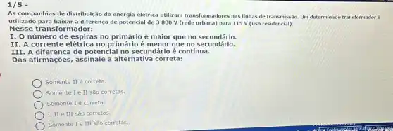 1/5 -
AS companhias de distribuição de energia elétrica utilizam transformadores nas linhas de transmissão. Um determinado transformadoré
utilizado para baixar a diferença de potencial de 3 800 V (rede urbana) para 115 V (uso residencial).
Nesse transformador:
I. O número de espiras no primário é maior que no secundário.
II. A corrente no primário é menor que no secundatio.
III.A diferença de potencial no secundário é contínua.
Das afirmações , assinale a alternativa correta:
Somente II é correta.
Somente I e II são corretas.
Somente 1 é correta.
I. II e III São corretas.
Somente I e III são corretas.