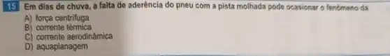 15 Em dias de chuva, a falta de aderência do pneu com a pista molhada pode ocasionar o fenomeno da
A) força centrifuga
B) corrente térmica
C) corrente aerodinâmica
D) aquaplanagem