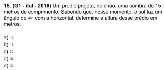 15. (G1 - ifal - 2016) Um prédio projeta , no chão, uma sombra de 15
metros de comprimento . Sabendo que, nesse momento, o sol faz um
ângulo de 45^circ  com a horizontal , determine a altura desse prédio em
metros.
a) 10.
b) 15
C) 20.
d) 25.
e) 30.