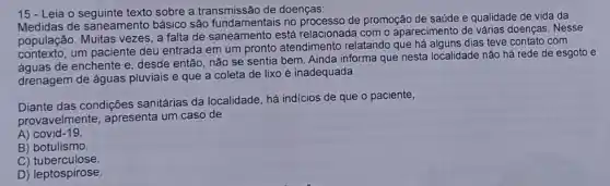 15 - Leia o seguinte texto sobre a transmissão de doenças:
de saneamento básico são fundamentais no processo de promoção de saúde e qualidade de vida da
população. Muitas vezes, a falta de saneamento está relacionada com o aparecimento de várias doenças. Nesse
contexto, um paciente deu entrada em um pronto atendimento relatando que dias teve contato com
contex de enchente e, desde então, não se sentia bem. Ainda informa que nesta localidade não há rede de esgoto e
drenagem de águas pluviais e que a coleta de lixo é inadequada.
Diante das condições sanitárias da localidade, há indicios de que o paciente,
provavelmente, apresenta um caso de
A) covid-19
B) botulismo.
C)tuberculose.
D) leptospirose.