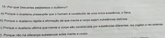 15- Por que Descartes estabelece o dualismo?
a) Porque o dualismo pressupõe que o homem é constituído de uma única substância, a física.
b) Porque o dualismo rejeita a afirmação de que mente e corpo sejam substâncias distintas.
>) Porque o dualismo afirma que mente e corpo são constituldos por substâncias diferentes, res cogitan e res extensa.
I) Porque não há diferença substancial entre mente e corpo.