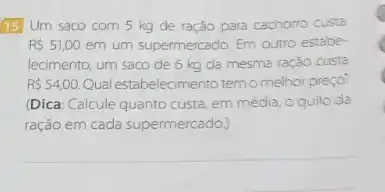 15 Um saco com 5 kg de ração para cachorro custa
RS51,00 em um supermercado. Em outro estabe-
lecimento, um saco de 6 kg da mesma ração custa
R 54,00. Qual estabelecimento temomelhor:preço?
(Dica: Calcule quanto custa em média, o quilo da
ração em cada supermercado).