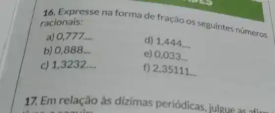 16 . Expresse na forma de fração os seguintes números racionais:
a) 0.777 __
d) 1,444ldots 
b) 0,888 __
e) 0,033 __
c) 1,3232 __
f) 2,35111
__
17. Em relação às dizimas periódicas julgue as
three account