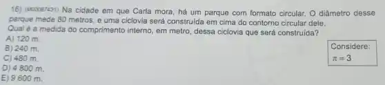 16) (M00087431) Na cidade em que Carla mora, há um parque com formato circular. O diâmetro desse
parque mede 80 metros, e uma ciclovia será construída em cima do contorno circular dele.
Qual é a medida do comprimento interno, em metro , dessa ciclovia que será construída?
A) 120 m.
B) 240 m.
C) 480 m.
D) 4800 m.
E) 9600 m.
Considere:
pi =3