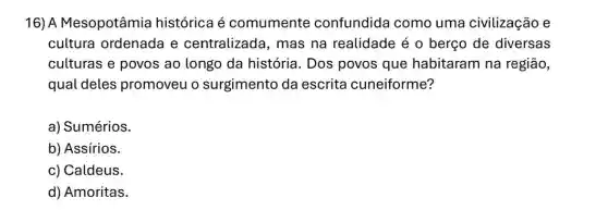 16) A Mesopotâmia histórica é comumente confundida como uma civilização e
cultura ordenada e centralizada, mas na realidade é 0 berço de diversas
culturas e povos ao longo da história. Dos povos que habitaram na região,
qual deles promoveu o surgimento da escrita cuneiforme?
a) Sumérios.
b) Assírios.
c) Caldeus.
d) Amoritas