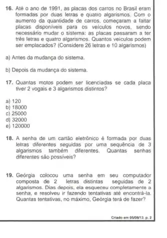 16. Até o ano de 1991, as placas dos carros no Brasil eram
formadas por duas letras e quatro algarismos. Com o
aumento da quantidade de carros, começaram a faltar
placas disponiveis para os veículos sendo
necessário mudar o sistema: as placas passaram a ter
três letras e quatro algarismos. Quantos veiculos podem
ser emplacados? (Considere 26 letras e 10 algarismos)
a) Antes da mudança do sistema.
b) Depois da mudança do sistema.
17. Quantas motos podem ser licenciadas se cada placa
tiver 2 vogais e 3 algarismos distintos?
a) 120
b) 18000
c) 25000
d) 32000
e) 120000
18. A senha de um cartão eletrónico é formada por duas
letras diferentes seguidas por uma sequencia de 3
algarismos tambèm diferentes. Quantas senhas
diferentes sào possiveis?
19. Geórgia colocou uma senha em seu computador
composta de 2 letras distintas seguidas de 2
algarismos. Dias depois, ela letamente a
senha, e resolveu ir fazendo tentativas até encontris -Ia.
Quantas tentativas, no máximo , Geórgia terá de fazer?