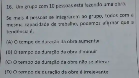 16. Um grupo com 10 pessoas está fazendo uma obra.
Se mais 4 pessoas se integrarem ao grupo, todos com a
mesma capacidade de trabalho , podemos afirmar que a
tendência é:
(A) O tempo de duração da obra aumentar
(B) tempo de duração da obra diminuir
(C) O tempo de duração da obra não se alterar
(D) O tempo de duração da obra é irrelevante