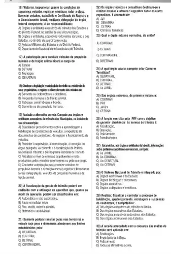 16) Vistoriar, inspecionar quanto às condições de
segurança veicular,registrar, emplacar, selar a placa,
licenciar veículos, expedindo o Certificado de Registro e
Licenciamento Anual , mediante delegação do orgão
federal competente, é de responsabilidade:
A) Órgãos e entidades executivos de trânsito dos Estados e
do Distrito Federal, no âmbito de sua circunscrição.
B) Orgãos e entidades executivos rodoviários da União e dos
Estados, no âmbito de sua circunscrição.
C) Policias Militares dos Estados e do Distrito Federal.
D) Departamento Nacional de Infraestrutura de Trânsito.
17) A autorização para conduzir veículos de propulsão
humana e de tração animal ficará a cargo do:
A) Estado
B) DETRAN
C) Município
D) DENATRAN
18) Obedece a legislação municipal do domicitio ou residência de
seus proprietários, o registro e o Icenciamento dos veiculos de:
A) Somente os ciclomotores e bicicletas.
B) Propulsão humana e de tração animal.
C) Reboque, semirreboque e bonde.
D) Somente os de propulsão humana.
19) Assinale a alternativa correta: Compete aos órgãos e
entidades executivos de tránsito dos Municípios, no âmbito de
sua circunscrição:
A) Estabelecer procedimentos sobre a aprendizageme
habilitação de condutores de veículos, a expedição de
documentos de condutores, de registro e licenciamento de
veiculos.
B) Proceder à supervisão , à coordenação, à correção do
órgão delegado, ao controle e à fiscalização da Politica
Nacional de Trânsito e do Programa Nacional de Trânsito.
C) Fiscalizar o nivel de emissão de poluentes e ruído
produzidos pelos veículos automotores ou pela sua carga.
D) Conceder autorização para conduzir veiculos de
propulsão humana e de tração animal; registrare licenciar na
forma da legislação, veículos de propulsão humana e de
tração animal.
20) A fiscalização da gestão de trânsito poderá ser
realizada com a utilização de aparelhos que, quanto ao
modo de operação, podem ser classificados em:
A) Automático e não automático.
B) Radar e medidor ótico.
C) Fixo, estátil, móvele portátil.
D) Eletrônico e audiovisual.
21) Somente poderá transitar pelas vias terrestres o
veículo cujo peso e dimensões atenderem aos limites
estabelecidos pelo:
A) DENATRAN.
B) CONTRAN.
C) DETRAN.
D) CONTRANDIFE.
22) Os órgãos técnicos e consultivos destinam-se a
realizar estudos e oferecer sugestões sobre assuntos
especificos. É chamado de:
A) Jari
B) DENATRAN
C) CETRAN
D) Câmaras Temáticas
23) Qual 0 órgão máximo normativo, da união?
A) CONTRAN.
B) CETRAN.
C) CONTRANDIFE.
D) CIRETRAN.
24) A qual órgão abaixo compete criar Câmaras
Temáticas?
A) DENATRAN.
B) CONTRAN.
C) DETRAN.
D) As JARIs.
25) São órgãos recursais de primeira instância:
A) CONTRAN
C) JARI's
D) CETRAN
26) A função exercida pela PRF com o objetivo
de garantir obediência as normas de trânsito é:
A) Fiscalização.
B)Operação.
C) Policiamento
D) Patrulhamento
27) Encaminhar, aos órgãos e enticlades de transito, informações
sobre problemas apontados em recursos, compete:
A) As JARIs.
B) Ao CONTRAN.
C) Ao DENATRAN.
D) Ao CETRAN.
28) 0 Sistema Nacional de Trânsito é integrado por:
A) Orgãos normativos e executivos;
B) Orgãos de direção e executivos;
C) Órgãos executivos;
D) Orgãos colegiados e temáticos.
29) Realizar, fiscalizar e controlar o processo de
habilitação, aperfeiçoamento reciclagem e suspensão
de condutores é competência:
A) Dos órgãos executivos de trânsito da União.
B) Dos órgãos executivos dos Estados.
C) Dos órgãos executivos rodoviários dos Estados.
D) Dos órgãos normativos dos Estados.
30) A receita arrecadada com a cobrança das multas de
trânsito será aplicada em:
A)Sinalização.
B) Engenharia de tráfego.
C)Policiamento
D) Todas as afirmativas acima.