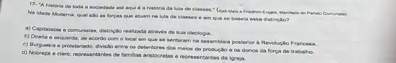 17- "A história do toda a socjedade até aqui é a história da luta de classes " (Karl Marxo Friedrich Engols, Manifesto do Partido Comunista)
Na Idade Moderna, qual são as forças que atuam na luta de classes e em que se baseia essa distinção?
a) Capitalistas e comunistas distinção realizada através de sua ideologia.
b) Direita e esquerda de acordo com o local em que se sentaram na assembleia posterior à Revolução Francesa.
c) Burguesia e proletariado divisão entre os detentores dos meios de produção e os donos da força de trabalho.
d) Nobreza e clero representantes de familias aristocratas e representantes da Igreja.