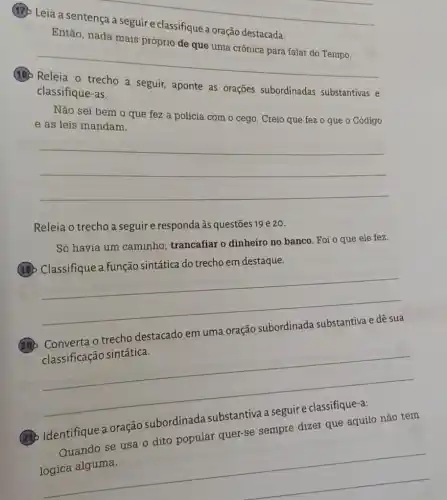 __
(17) Leia a
a oração destacada
Então, nada mais
__
(18) Releia o trecho a seguir, aponte as orações subordinadas substantivas e
classifique-as.
Não sei bem o que fez a polícia com o cego. Creio que fez o que 0 Código
e as leis mandam.
__
Releia o trecho a seguir e responda às questões 19 e 20.
Só havia um caminho trancafiar o dinheiro no banco. Foi o que ele fez.
(19) Classifique a função sintática do trecho em destaque.
__
20
trecho destacado em uma oração
classificação sintática.
__
230 Identifique a oração subordinada
Quando se usa o dito popular quer-se sempre dizer que aquilo não tem
__