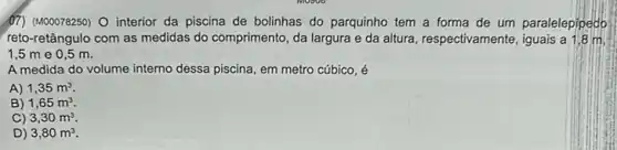 (17) (M00078250) O interior da piscina de bolinhas do parquinho tem a forma de um paralelepipedo
reto-retângulo com as medidas do comprimento, da largura e da altura, respectivamente , iguais a 1,8 m.
1,5 m e 0 ,5 m.
A medida do volume interno dessa piscina, em metro cúbico, é
A) 1,35m^3
B) 1,65m^3
C) 3,30m^3
D) 3,80m^3.