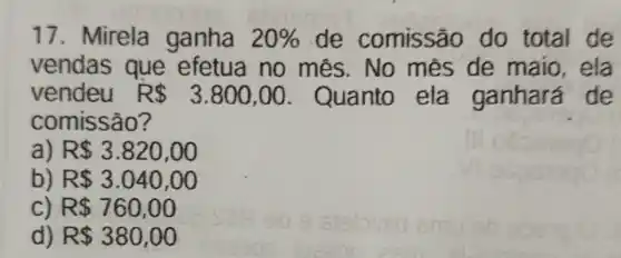 17. Mirela ganha 20%  de comissão do total de
vendas que efetua no mês.No mes de maio,ela
vendeu R 3.800,00 Quanto ela ganhará de
comissão?
R 3.820,00
b R 3.040,00
c R 760,00
d) R 380,00